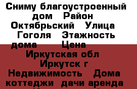 Сниму благоустроенный дом › Район ­ Октябрьский › Улица ­ Гоголя › Этажность дома ­ 1 › Цена ­ 8 000 - Иркутская обл., Иркутск г. Недвижимость » Дома, коттеджи, дачи аренда   . Иркутская обл.,Иркутск г.